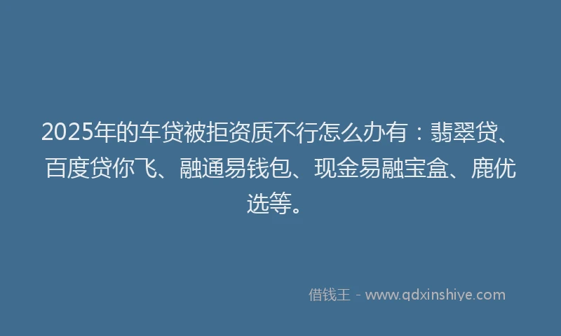 2025年的车贷被拒资质不行怎么办有：翡翠贷、百度贷你飞、融通易钱包、现金易融宝盒、鹿优选等。