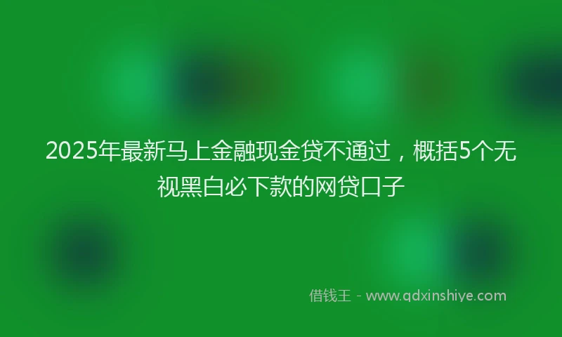 2025年最新马上金融现金贷不通过，概括5个无视黑白必下款的网贷口子