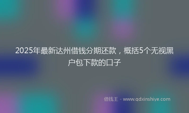 2025年最新达州借钱分期还款，概括5个无视黑户包下款的口子