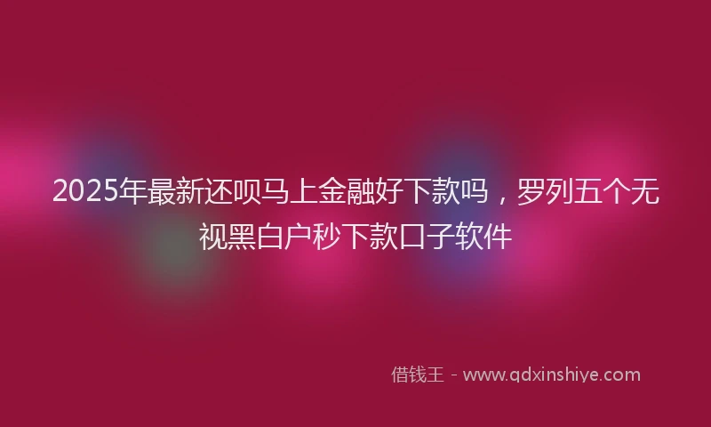2025年最新还呗马上金融好下款吗，罗列五个无视黑白户秒下款口子软件