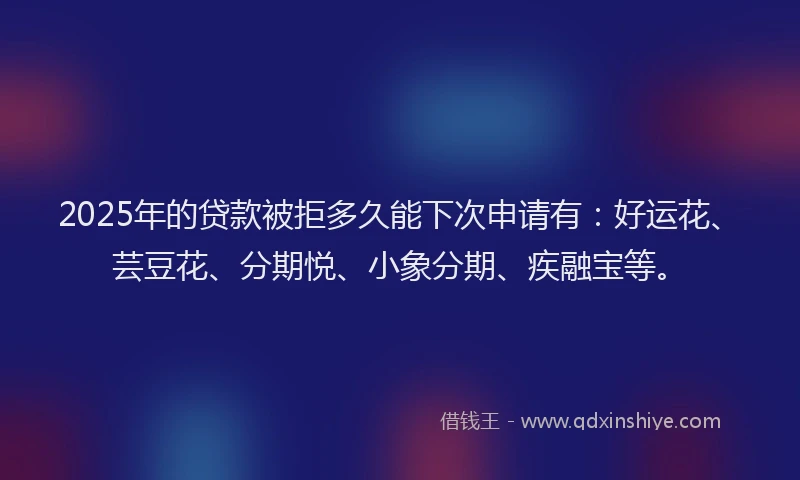 2025年的贷款被拒多久能下次申请有：好运花、芸豆花、分期悦、小象分期、疾融宝等。