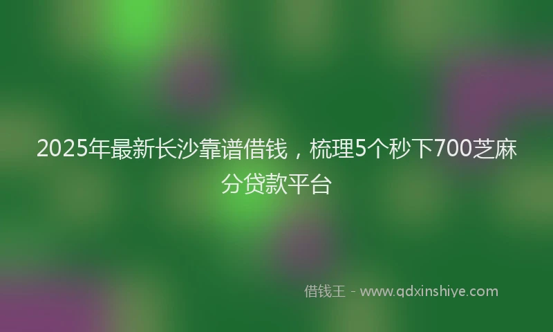 2025年最新长沙靠谱借钱，梳理5个秒下700芝麻分贷款平台