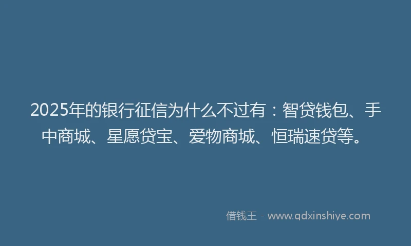 2025年的银行征信为什么不过有：智贷钱包、手中商城、星愿贷宝、爱物商城、恒瑞速贷等。