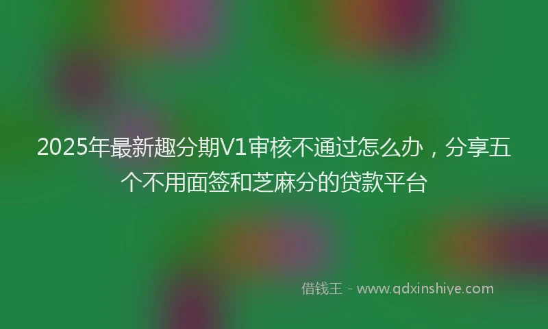 2025年最新趣分期V1审核不通过怎么办，分享五个不用面签和芝麻分的贷款平台