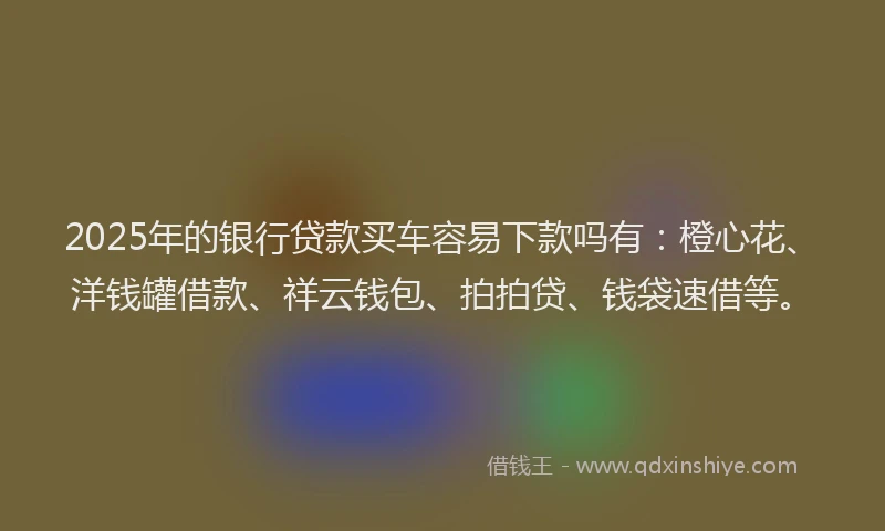 2025年的银行贷款买车容易下款吗有：橙心花、洋钱罐借款、祥云钱包、拍拍贷、钱袋速借等。