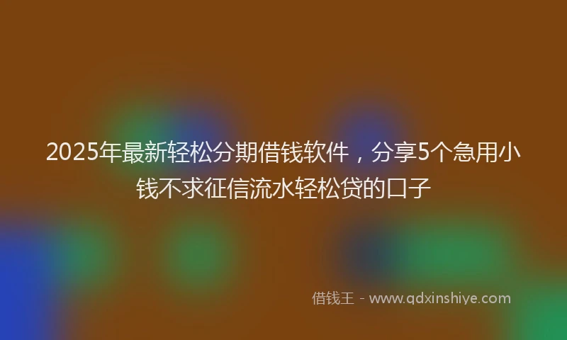 2025年最新轻松分期借钱软件，分享5个急用小钱不求征信流水轻松贷的口子