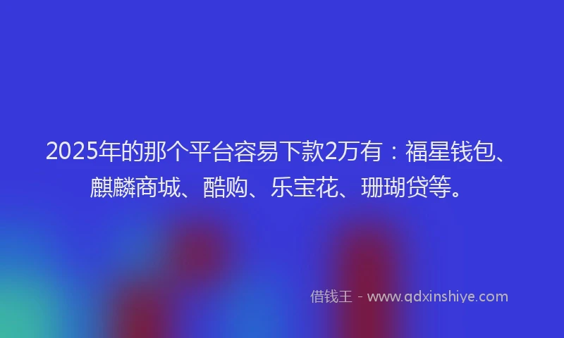 2025年的那个平台容易下款2万有：福星钱包、麒麟商城、酷购、乐宝花、珊瑚贷等。