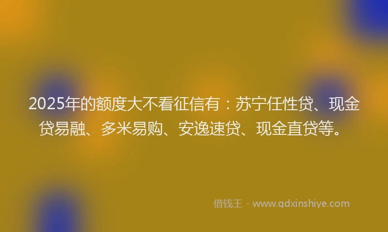 2025年的额度大不看征信有：苏宁任性贷、现金贷易融、多米易购、安逸速贷、现金直贷等。