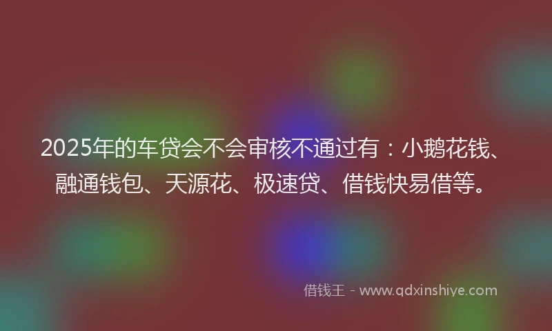 2025年的车贷会不会审核不通过有：小鹅花钱、融通钱包、天源花、极速贷、借钱快易借等。