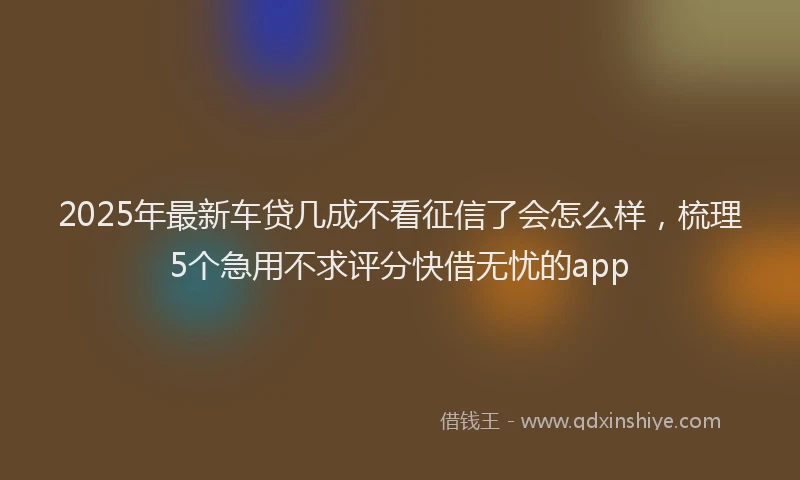 2025年最新车贷几成不看征信了会怎么样，梳理5个急用不求评分快借无忧的app