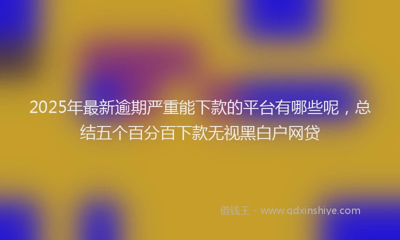 2025年最新逾期严重能下款的平台有哪些呢，总结五个百分百下款无视黑白户网贷