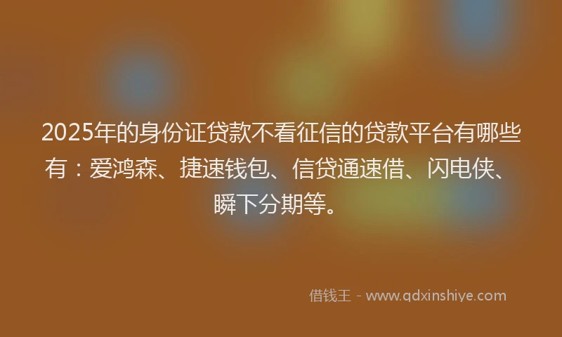2025年的身份证贷款不看征信的贷款平台有哪些有：爱鸿森、捷速钱包、信贷通速借、闪电侠、瞬下分期等。