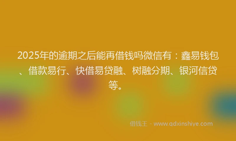 2025年的逾期之后能再借钱吗微信有：鑫易钱包、借款易行、快借易贷融、树融分期、银河信贷等。
