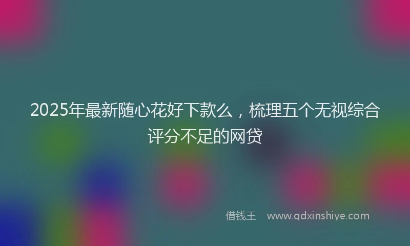 2025年最新随心花好下款么，梳理五个无视综合评分不足的网贷