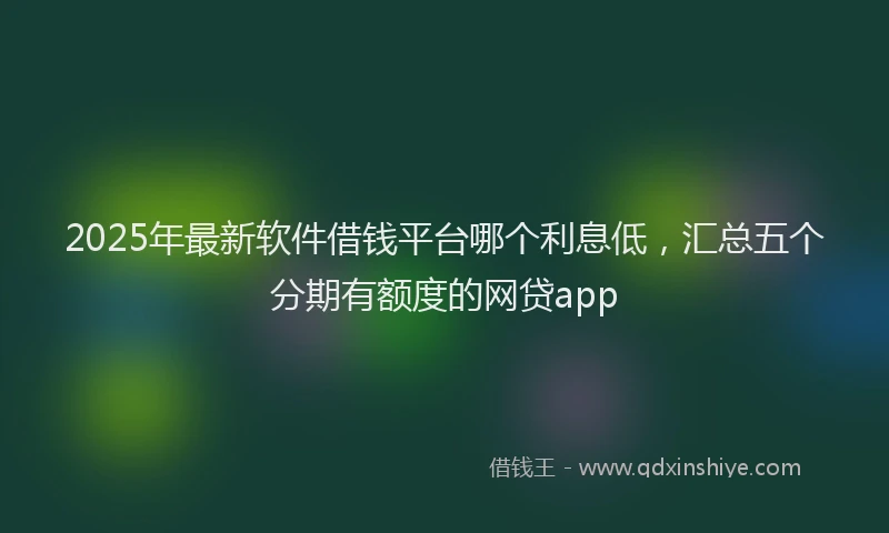 2025年最新软件借钱平台哪个利息低，汇总五个分期有额度的网贷app