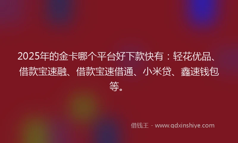 2025年的金卡哪个平台好下款快有：轻花优品、借款宝速融、借款宝速借通、小米贷、鑫速钱包等。