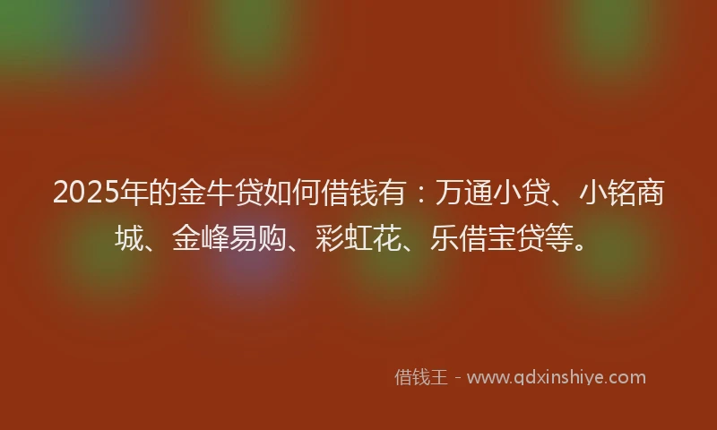 2025年的金牛贷如何借钱有：万通小贷、小铭商城、金峰易购、彩虹花、乐借宝贷等。