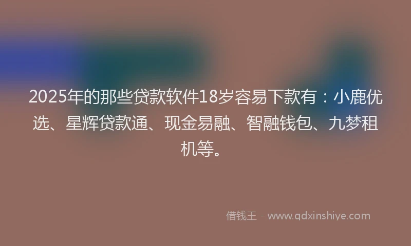 2025年的那些贷款软件18岁容易下款有：小鹿优选、星辉贷款通、现金易融、智融钱包、九梦租机等。