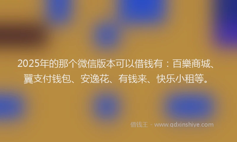 2025年的那个微信版本可以借钱有：百樂商城、翼支付钱包、安逸花、有钱来、快乐小租等。