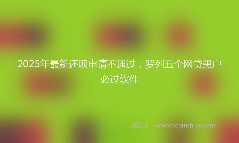 2025年最新还呗申请不通过，罗列五个网贷黑户必过软件