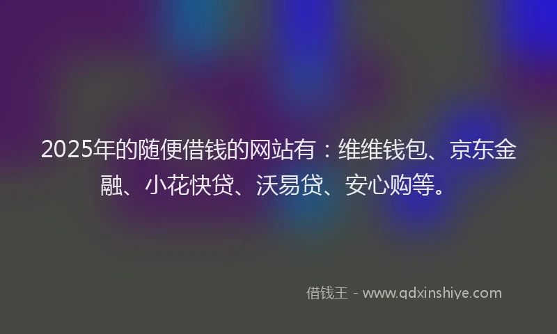 2025年的随便借钱的网站有：维维钱包、京东金融、小花快贷、沃易贷、安心购等。