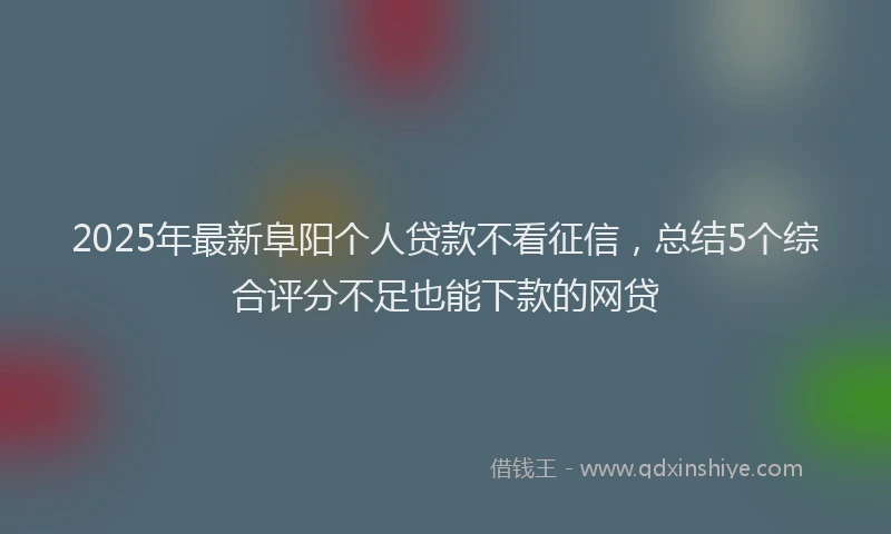 2025年最新阜阳个人贷款不看征信，总结5个综合评分不足也能下款的网贷