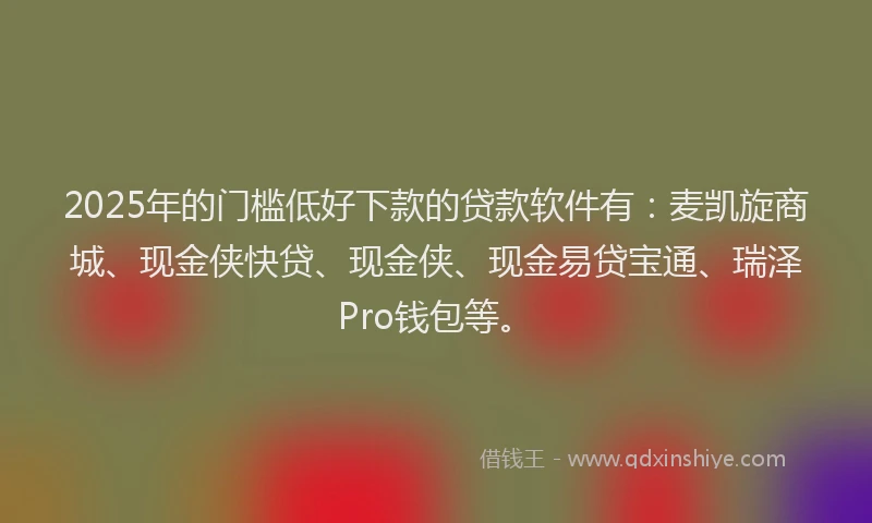 2025年的门槛低好下款的贷款软件有：麦凯旋商城、现金侠快贷、现金侠、现金易贷宝通、瑞泽Pro钱包等。