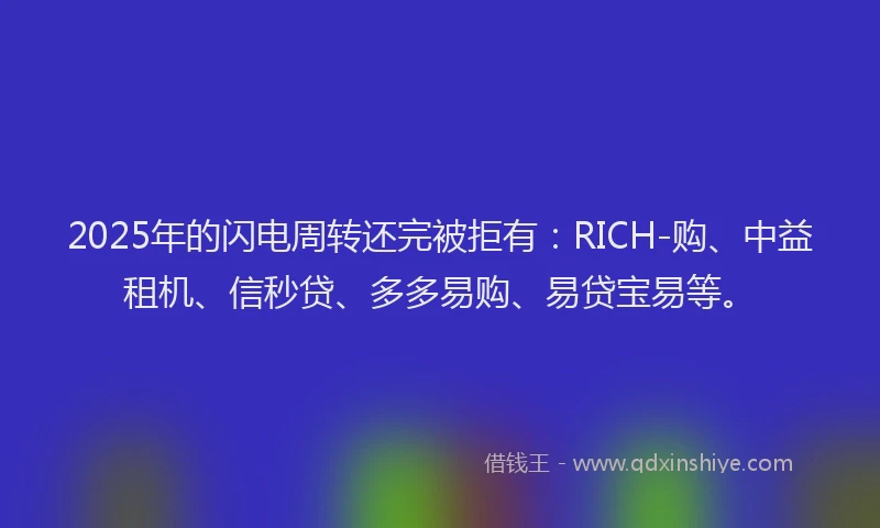 2025年的闪电周转还完被拒有:RICH-购、中益租机、信秒贷、多多易购、易贷宝易等。