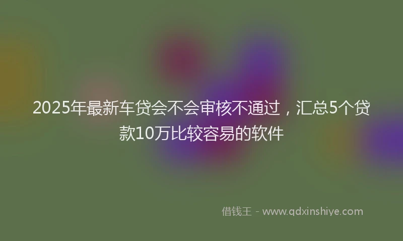 2025年最新车贷会不会审核不通过，汇总5个贷款10万比较容易的软件
