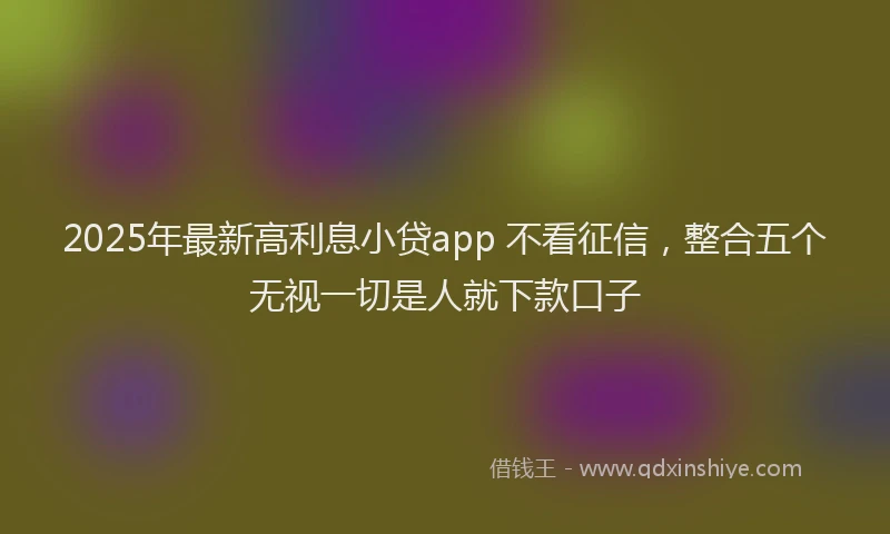 2025年最新高利息小贷app 不看征信，整合五个无视一切是人就下款口子