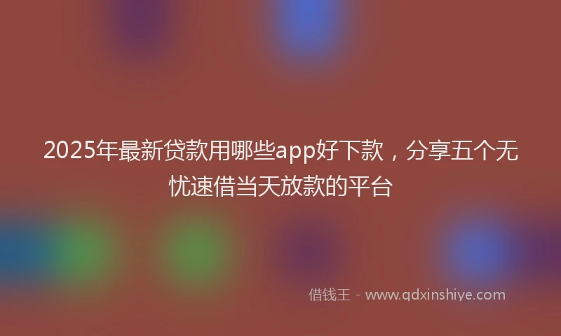 2025年最新贷款用哪些app好下款，分享五个无忧速借当天放款的平台
