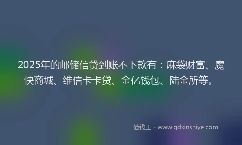 2025年的邮储信贷到账不下款有：麻袋财富、魔快商城、维信卡卡贷、金亿钱包、陆金所等。