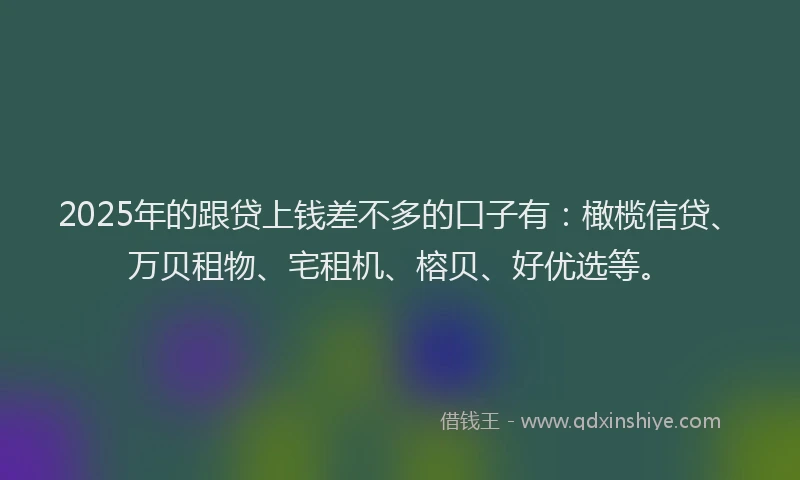 2025年的跟贷上钱差不多的口子有：橄榄信贷、万贝租物、宅租机、榕贝、好优选等。