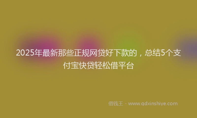 2025年最新那些正规网贷好下款的，总结5个支付宝快贷轻松借平台
