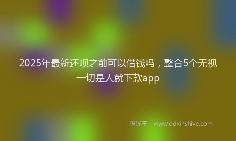 2025年最新还呗之前可以借钱吗，整合5个无视一切是人就下款app