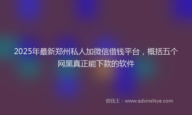 2025年最新郑州私人加微信借钱平台，概括五个网黑真正能下款的软件