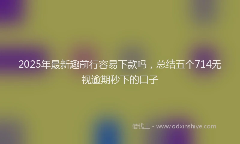 2025年最新趣前行容易下款吗，总结五个714无视逾期秒下的口子