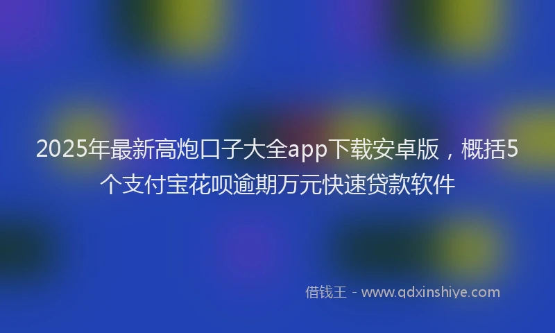 2025年最新高炮口子大全app下载安卓版，概括5个支付宝花呗逾期万元快速贷款软件