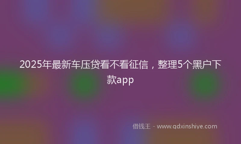 2025年最新车压贷看不看征信，整理5个黑户下款app