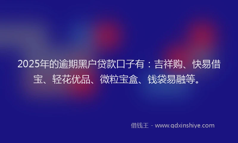2025年的逾期黑户贷款口子有：吉祥购、快易借宝、轻花优品、微粒宝盒、钱袋易融等。