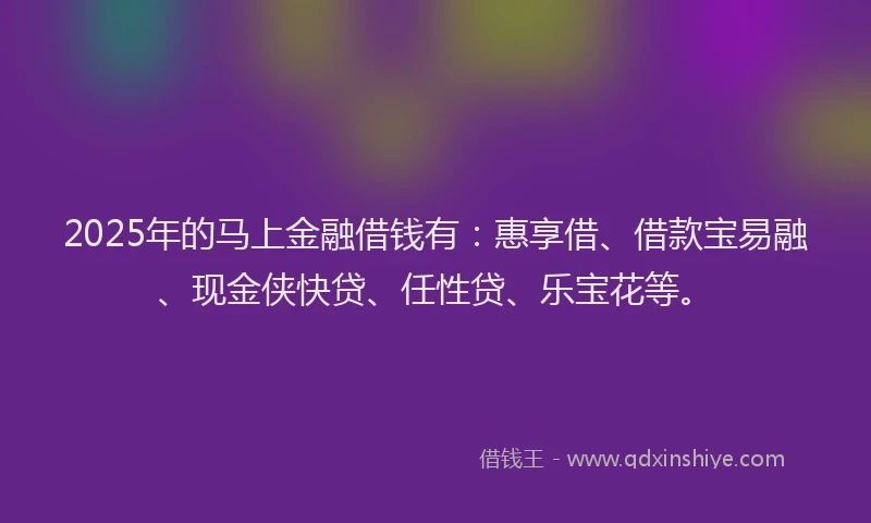 2025年的马上金融借钱有：惠享借、借款宝易融、现金侠快贷、任性贷、乐宝花等。