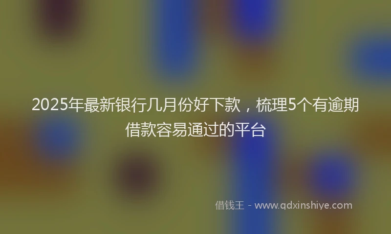 2025年最新银行几月份好下款，梳理5个有逾期借款容易通过的平台