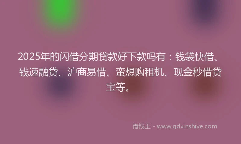 2025年的闪借分期贷款好下款吗有：钱袋快借、钱速融贷、沪商易借、蛮想购租机、现金秒借贷宝等。