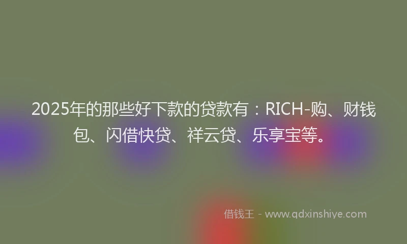 2025年的那些好下款的贷款有：RICH-购、财钱包、闪借快贷、祥云贷、乐享宝等。