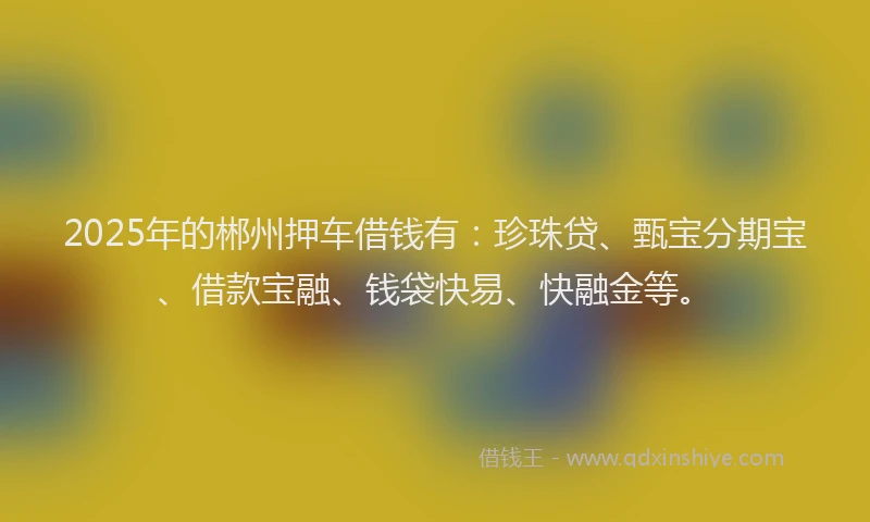 2025年的郴州押车借钱有：珍珠贷、甄宝分期宝、借款宝融、钱袋快易、快融金等。