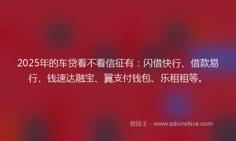 2025年的车贷看不看信征有：闪借快行、借款易行、钱速达融宝、翼支付钱包、乐租租等。
