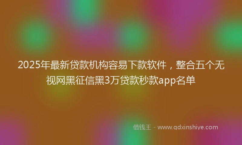 2025年最新贷款机构容易下款软件，整合五个无视网黑征信黑3万贷款秒款app名单