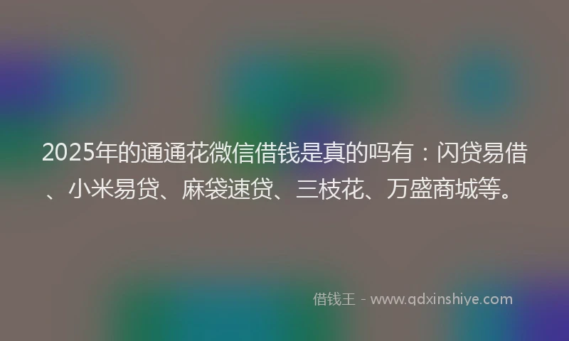 2025年的通通花微信借钱是真的吗有：闪贷易借、小米易贷、麻袋速贷、三枝花、万盛商城等。