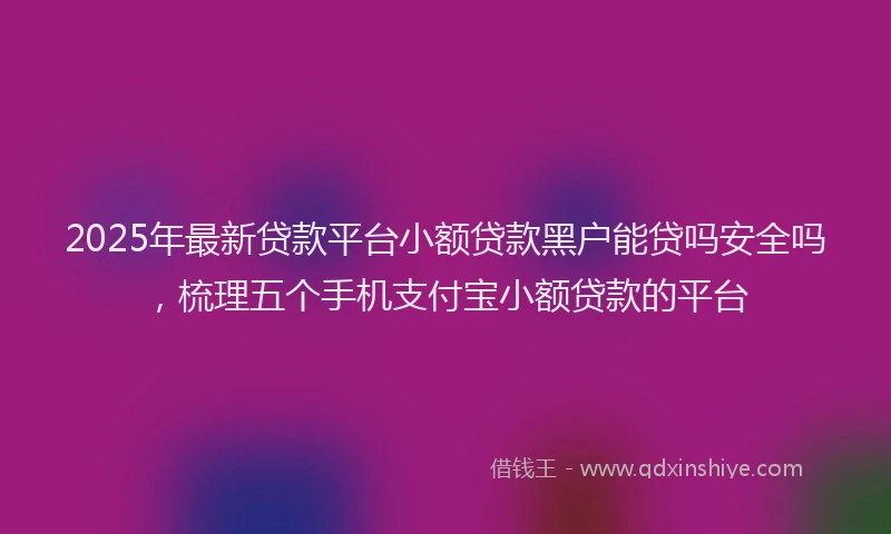 2025年最新贷款平台小额贷款黑户能贷吗安全吗，梳理五个手机支付宝小额贷款的平台