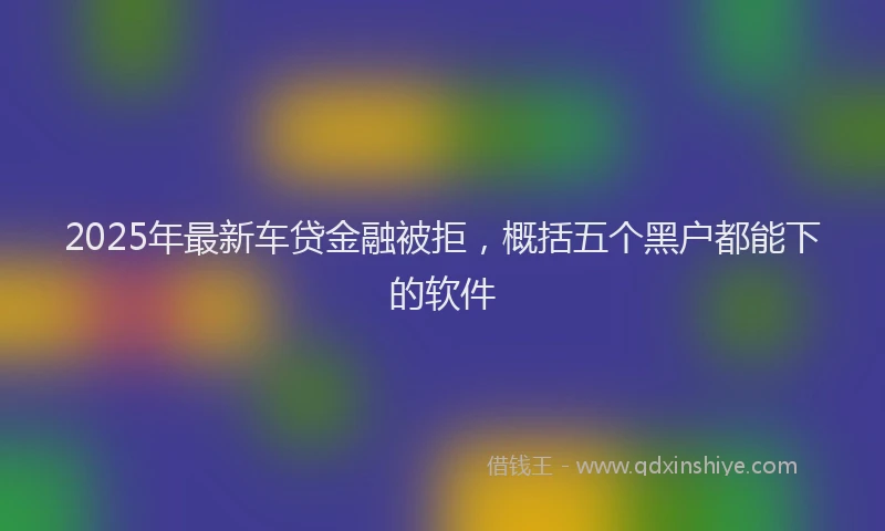 2025年最新车贷金融被拒，概括五个黑户都能下的软件